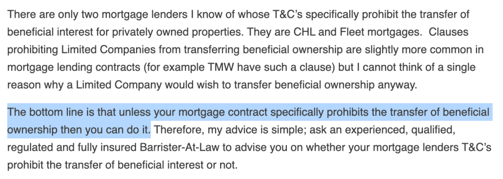 There are only two mortgage lenders I know of whose T&C’s specifically prohibit the transfer of beneficial interest for privately owned properties. They are CHL and Fleet mortgages. Clauses prohibiting Limited Companies from transferring beneficial ownership are slightly more common in mortgage lending contracts (for example TMW have such a clause) but I cannot think of a single reason why a Limited Company would wish to transfer beneficial ownership anyway.
The bottom line is that unless your mortgage contract specifically prohibits the transfer of beneficial ownership then you can do it. Therefore, my advice is simple; ask an experienced, qualified, regulated and fully insured Barrister-At-Law to advise you on whether your mortgage lenders T&C’s prohibit the transfer of beneficial interest or not.