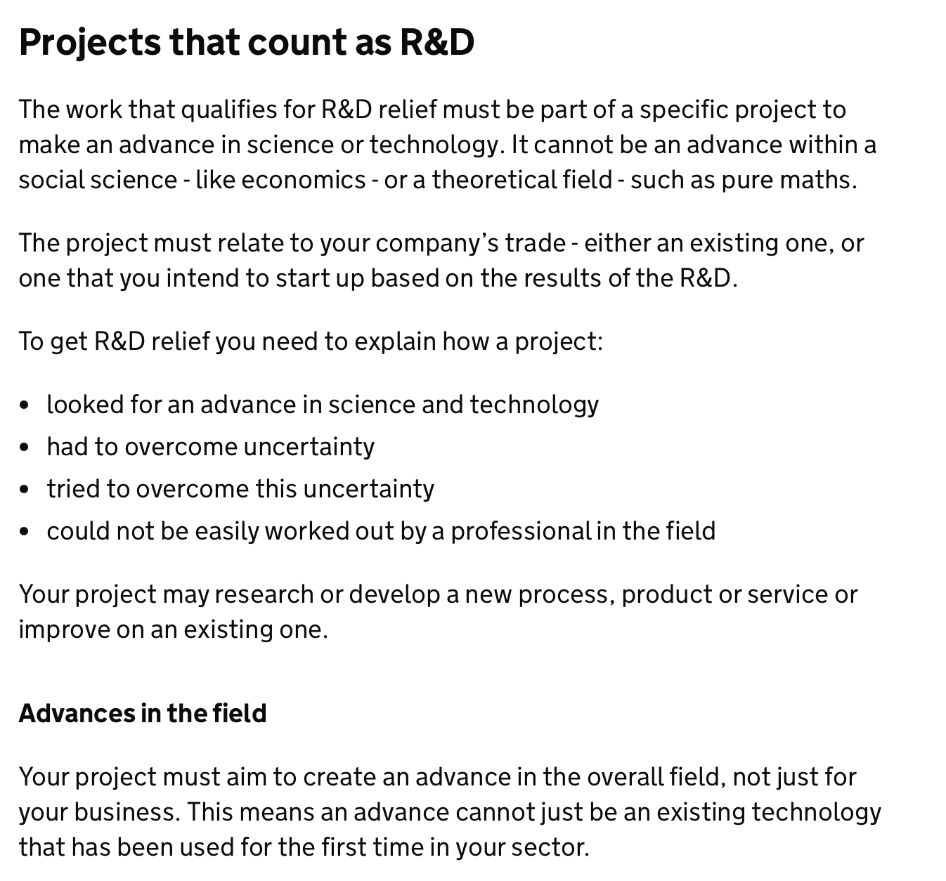 Projects that count as R&D
The work that qualifies for R&D relief must be part of a specific project to make an advance in science or technology. It cannot be an advance within a social science - like economics - or a theoretical field - such as pure maths.
The project must relate to your company’s trade - either an existing one, or one that you intend to start up based on the results of the R&D.
To get R&D relief you need to explain how a project:
looked for an advance in science and technology
had to overcome uncertainty
tried to overcome this uncertainty
could not be easily worked out by a professional in the field
Your project may research or develop a new process, product or service or improve on an existing one.
Advances in the field
Your project must aim to create an advance in the overall field, not just for your business. This means an advance cannot just be an existing technology that has been used for the first time in your sector.